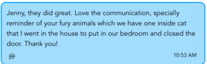 Jenny, they did great. Love the communication, specially reminder of your furry animals which we have one inside cat that I went in the house to put in our bedroom and closed the door. Thank you!